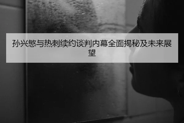 孙兴慜与热刺续约谈判内幕全面揭秘及未来展望