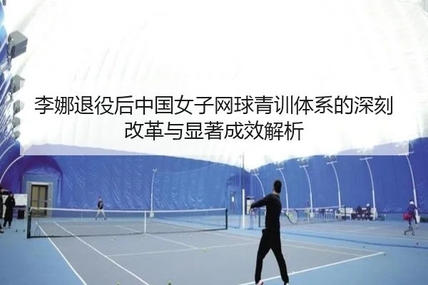 李娜退役后中国女子网球青训体系的深刻改革与显著成效解析
